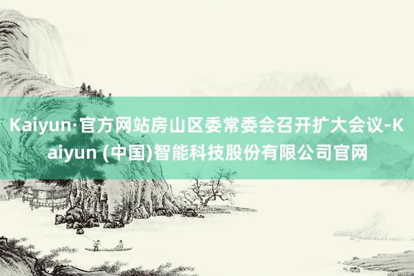 Kaiyun·官方网站房山区委常委会召开扩大会议-Kaiyun (中国)智能科技股份有限公司官网