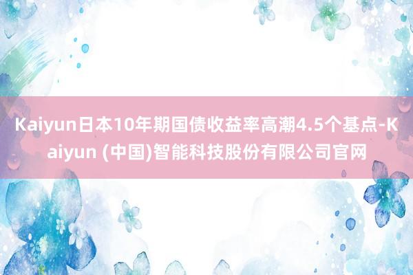 Kaiyun日本10年期国债收益率高潮4.5个基点-Kaiyun (中国)智能科技股份有限公司官网