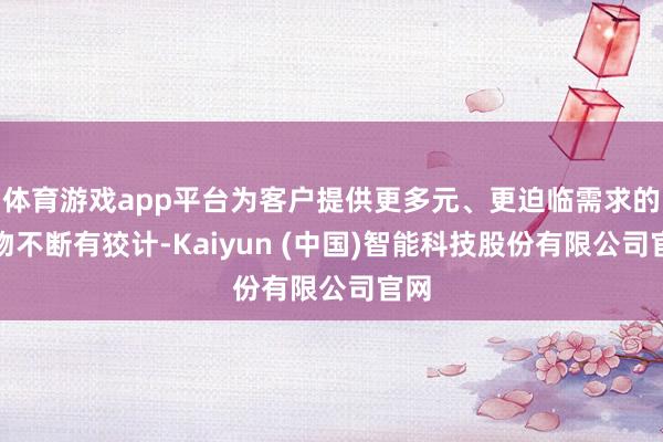 体育游戏app平台为客户提供更多元、更迫临需求的产物不断有狡计-Kaiyun (中国)智能科技股份有限公司官网