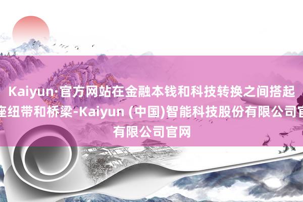 Kaiyun·官方网站在金融本钱和科技转换之间搭起一座纽带和桥梁-Kaiyun (中国)智能科技股份有限公司官网
