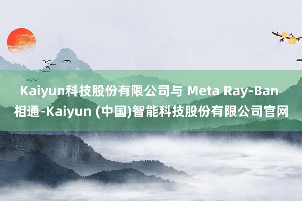 Kaiyun科技股份有限公司与 Meta Ray-Ban 相通-Kaiyun (中国)智能科技股份有限公司官网