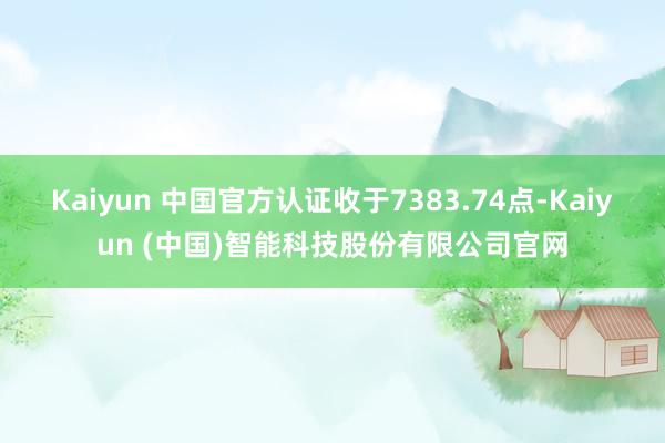 Kaiyun 中国官方认证收于7383.74点-Kaiyun (中国)智能科技股份有限公司官网