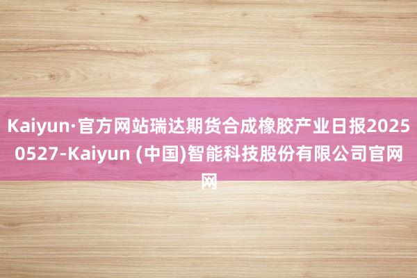 Kaiyun·官方网站瑞达期货合成橡胶产业日报20250527-Kaiyun (中国)智能科技股份有限公司官网
