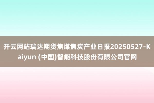 开云网站瑞达期货焦煤焦炭产业日报20250527-Kaiyun (中国)智能科技股份有限公司官网