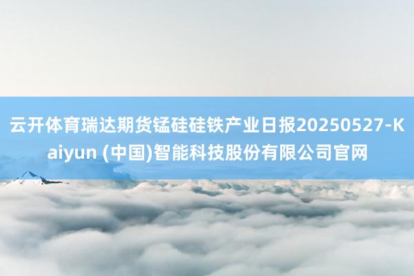云开体育瑞达期货锰硅硅铁产业日报20250527-Kaiyun (中国)智能科技股份有限公司官网