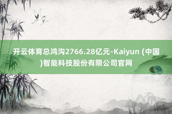 开云体育总鸿沟2766.28亿元-Kaiyun (中国)智能科技股份有限公司官网