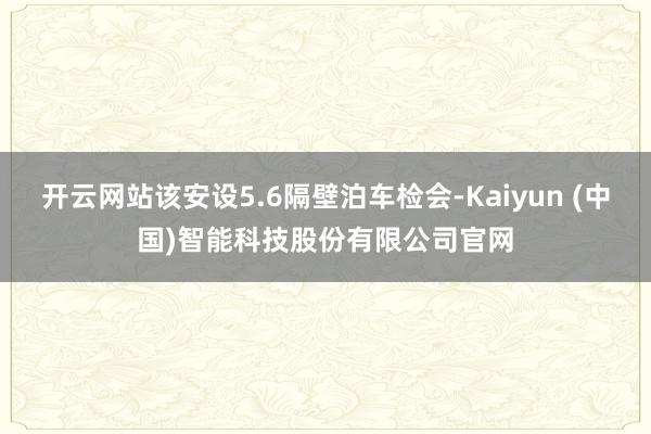 开云网站该安设5.6隔壁泊车检会-Kaiyun (中国)智能科技股份有限公司官网