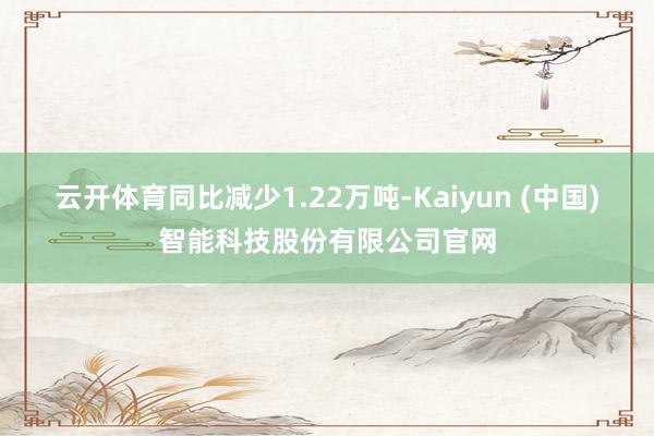 云开体育同比减少1.22万吨-Kaiyun (中国)智能科技股份有限公司官网