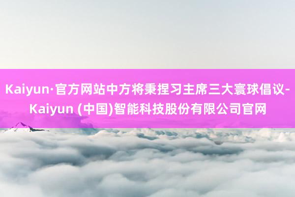 Kaiyun·官方网站中方将秉捏习主席三大寰球倡议-Kaiyun (中国)智能科技股份有限公司官网