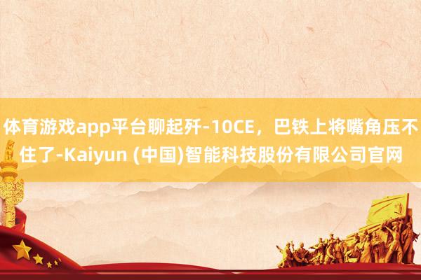 体育游戏app平台聊起歼-10CE，巴铁上将嘴角压不住了-Kaiyun (中国)智能科技股份有限公司官网