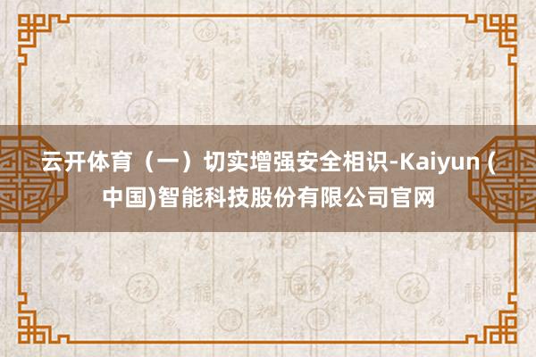 云开体育　　（一）切实增强安全相识-Kaiyun (中国)智能科技股份有限公司官网