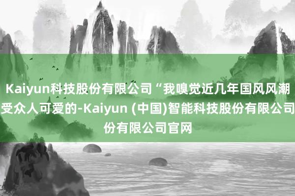 Kaiyun科技股份有限公司“我嗅觉近几年国风风潮还挺受众人可爱的-Kaiyun (中国)智能科技股份有限公司官网