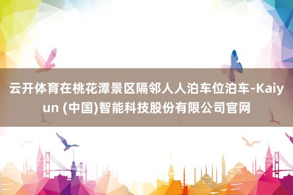 云开体育在桃花潭景区隔邻人人泊车位泊车-Kaiyun (中国)智能科技股份有限公司官网