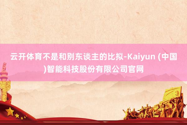 云开体育不是和别东谈主的比拟-Kaiyun (中国)智能科技股份有限公司官网