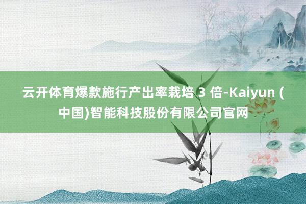 云开体育爆款施行产出率栽培 3 倍-Kaiyun (中国)智能科技股份有限公司官网