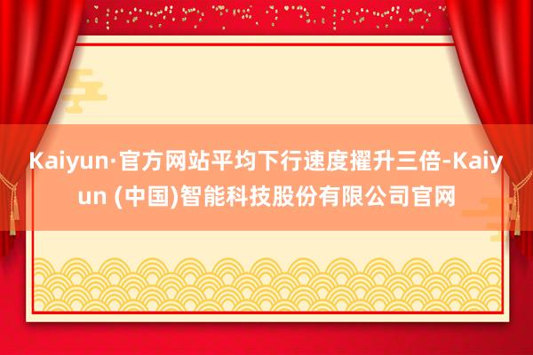 Kaiyun·官方网站平均下行速度擢升三倍-Kaiyun (中国)智能科技股份有限公司官网