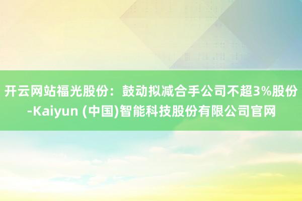 开云网站　　福光股份：鼓动拟减合手公司不超3%股份-Kaiyun (中国)智能科技股份有限公司官网