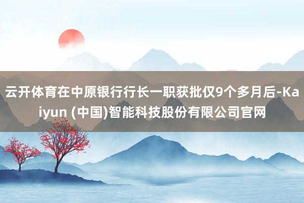 云开体育在中原银行行长一职获批仅9个多月后-Kaiyun (中国)智能科技股份有限公司官网