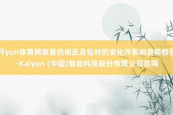 开yun体育网装量的相反及包材的变化齐影响装箱数目-Kaiyun (中国)智能科技股份有限公司官网