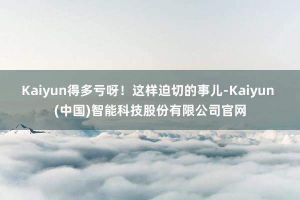 Kaiyun得多亏呀！这样迫切的事儿-Kaiyun (中国)智能科技股份有限公司官网