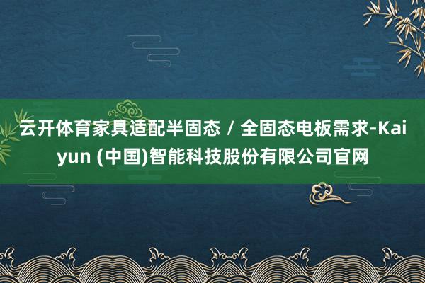 云开体育家具适配半固态 / 全固态电板需求-Kaiyun (中国)智能科技股份有限公司官网