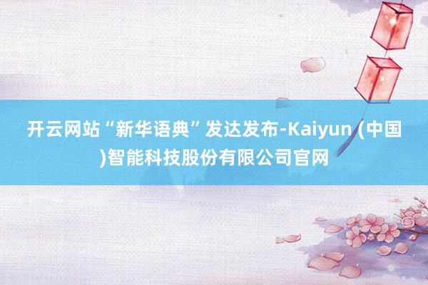 开云网站“新华语典”发达发布-Kaiyun (中国)智能科技股份有限公司官网