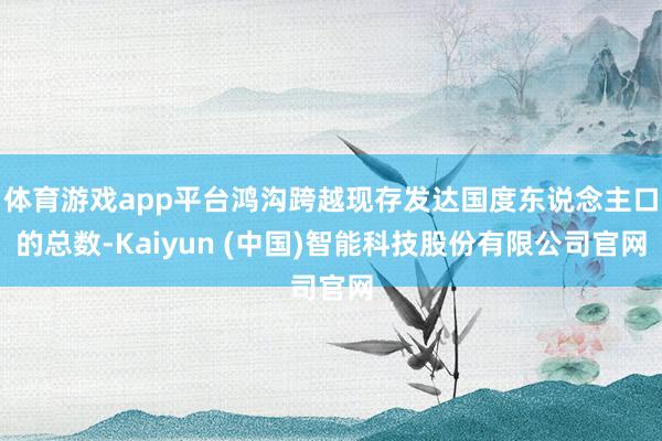 体育游戏app平台鸿沟跨越现存发达国度东说念主口的总数-Kaiyun (中国)智能科技股份有限公司官网
