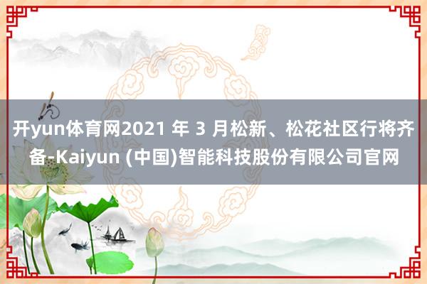 开yun体育网2021 年 3 月松新、松花社区行将齐备-Kaiyun (中国)智能科技股份有限公司官网