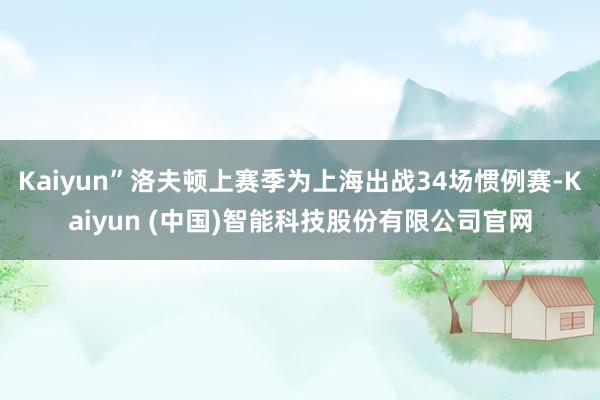 Kaiyun”洛夫顿上赛季为上海出战34场惯例赛-Kaiyun (中国)智能科技股份有限公司官网