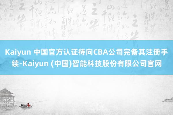 Kaiyun 中国官方认证待向CBA公司完备其注册手续-Kaiyun (中国)智能科技股份有限公司官网