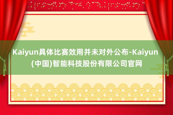 Kaiyun具体比赛效用并未对外公布-Kaiyun (中国)智能科技股份有限公司官网