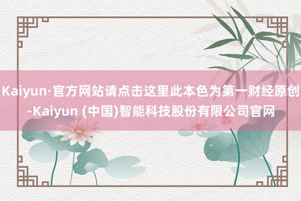 Kaiyun·官方网站请点击这里此本色为第一财经原创-Kaiyun (中国)智能科技股份有限公司官网