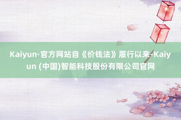 Kaiyun·官方网站自《价钱法》履行以来-Kaiyun (中国)智能科技股份有限公司官网