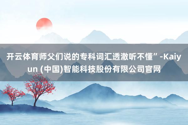 开云体育师父们说的专科词汇透澈听不懂”-Kaiyun (中国)智能科技股份有限公司官网