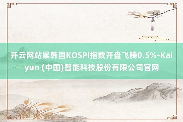 开云网站累韩国KOSPI指数开盘飞腾0.5%-Kaiyun (中国)智能科技股份有限公司官网