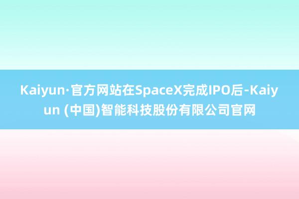 Kaiyun·官方网站在SpaceX完成IPO后-Kaiyun (中国)智能科技股份有限公司官网