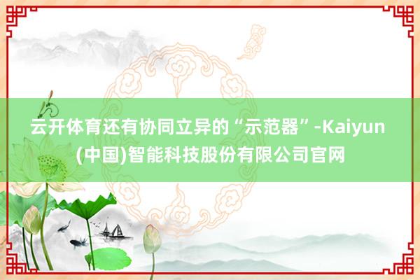 云开体育　　还有协同立异的“示范器”-Kaiyun (中国)智能科技股份有限公司官网