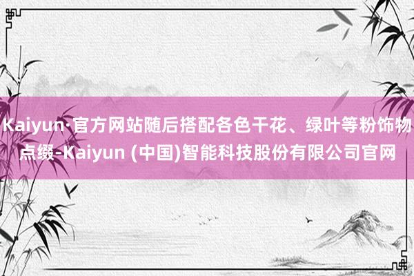 Kaiyun·官方网站随后搭配各色干花、绿叶等粉饰物点缀-Kaiyun (中国)智能科技股份有限公司官网