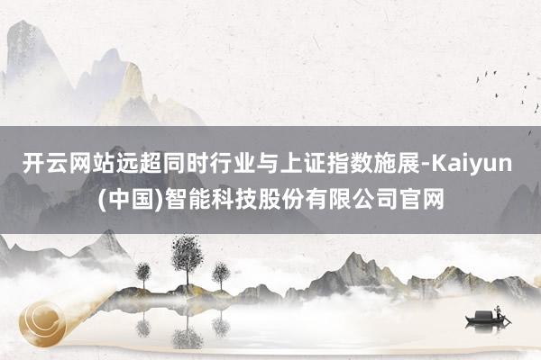 开云网站远超同时行业与上证指数施展-Kaiyun (中国)智能科技股份有限公司官网