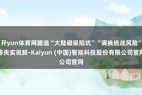 开yun体育网臆造“大陆磁吸陷坑”“调换统战风险”等失实说辞-Kaiyun (中国)智能科技股份有限公司官网
