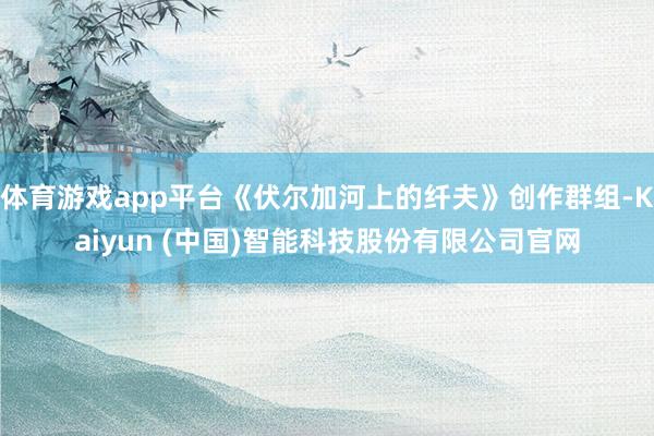 体育游戏app平台《伏尔加河上的纤夫》创作群组-Kaiyun (中国)智能科技股份有限公司官网