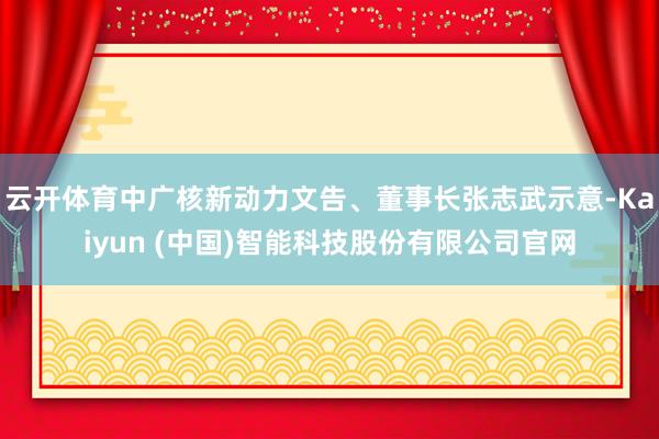 云开体育中广核新动力文告、董事长张志武示意-Kaiyun (中国)智能科技股份有限公司官网