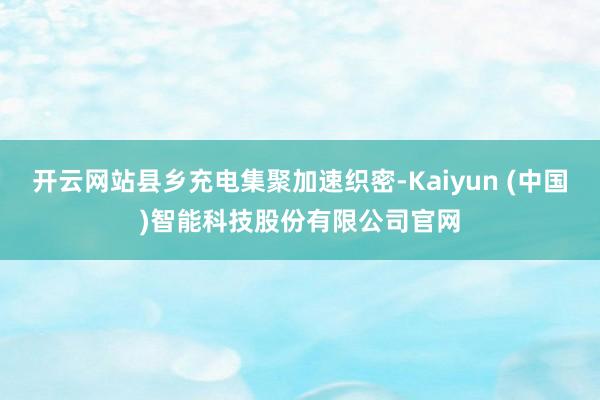 开云网站县乡充电集聚加速织密-Kaiyun (中国)智能科技股份有限公司官网
