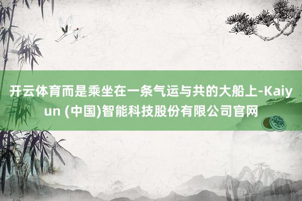 开云体育而是乘坐在一条气运与共的大船上-Kaiyun (中国)智能科技股份有限公司官网