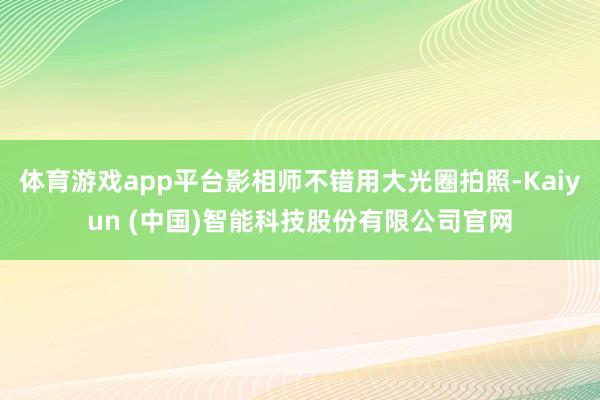 体育游戏app平台影相师不错用大光圈拍照-Kaiyun (中国)智能科技股份有限公司官网