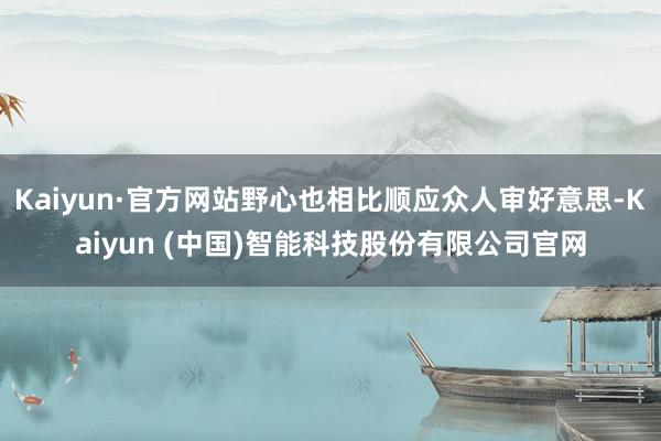 Kaiyun·官方网站野心也相比顺应众人审好意思-Kaiyun (中国)智能科技股份有限公司官网