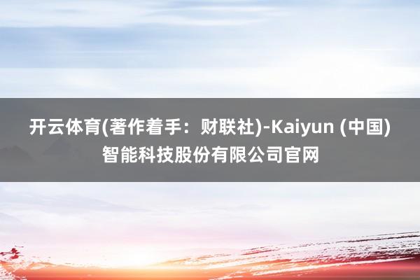 开云体育(著作着手：财联社)-Kaiyun (中国)智能科技股份有限公司官网