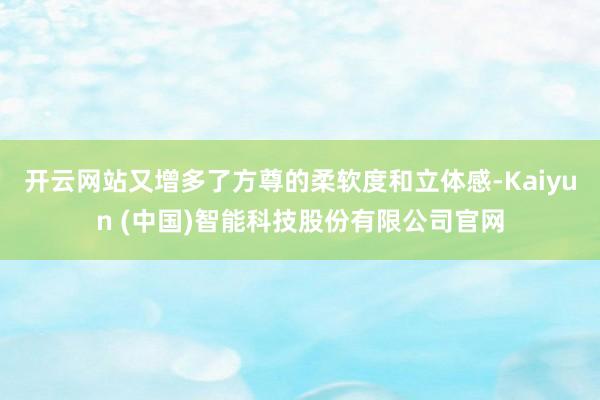 开云网站又增多了方尊的柔软度和立体感-Kaiyun (中国)智能科技股份有限公司官网