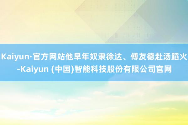Kaiyun·官方网站他早年奴隶徐达、傅友德赴汤蹈火-Kaiyun (中国)智能科技股份有限公司官网