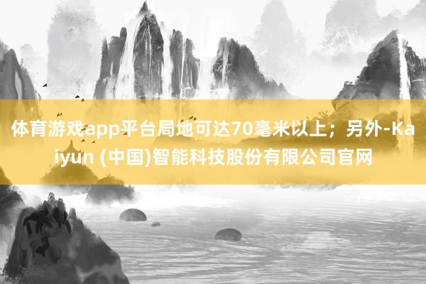 体育游戏app平台局地可达70毫米以上；另外-Kaiyun (中国)智能科技股份有限公司官网